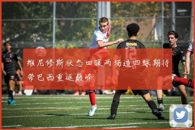 维尼修斯状态回暖两场造四球期待带巴西重返巅峰