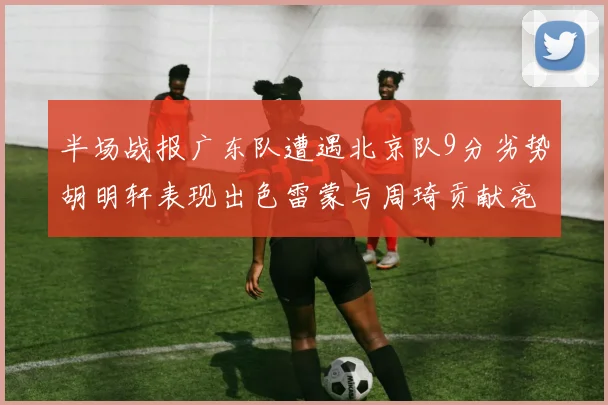 半场战报广东队遭遇北京队9分劣势胡明轩表现出色雷蒙与周琦贡献亮眼数据