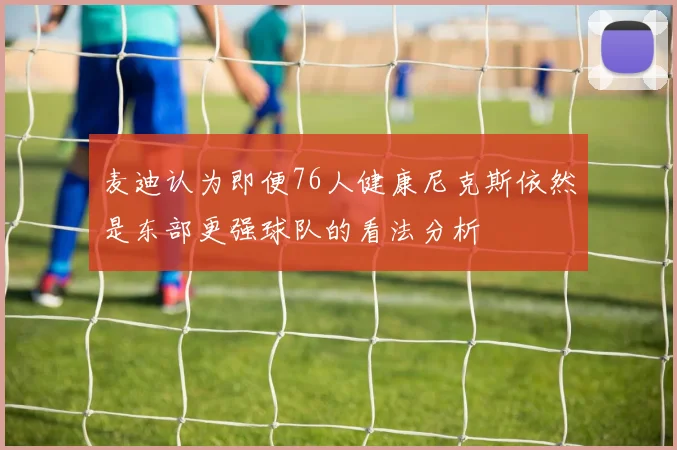 麦迪认为即便76人健康尼克斯依然是东部更强球队的看法分析
