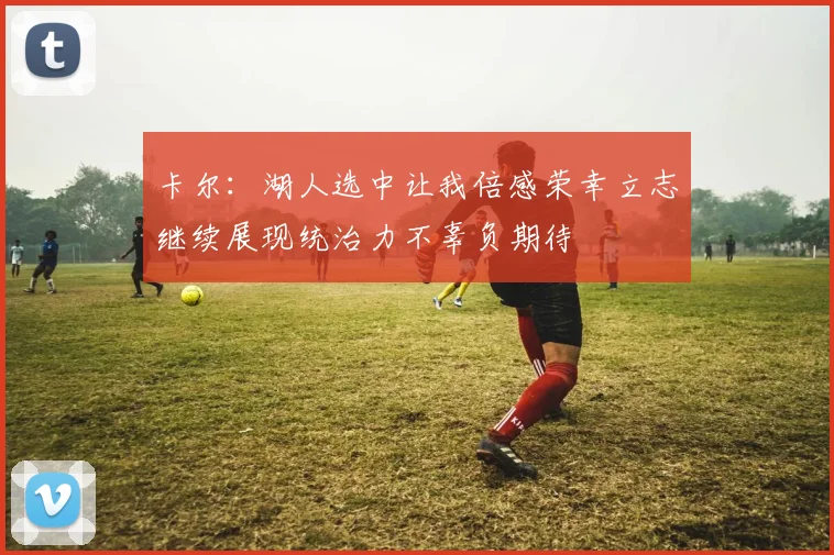卡尔：湖人选中让我倍感荣幸立志继续展现统治力不辜负期待