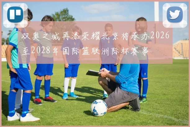 双奥之城再添荣耀北京将承办2026至2028年国际篮联洲际杯赛事