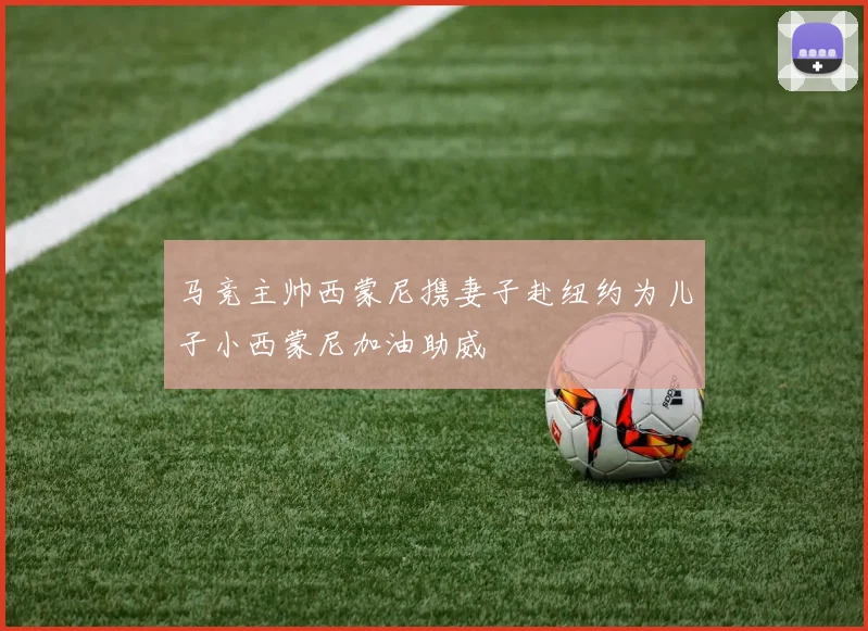马竞主帅西蒙尼携妻子赴纽约为儿子小西蒙尼加油助威