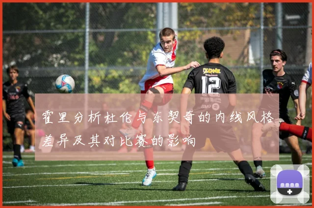 霍里分析杜伦与东契奇的内线风格差异及其对比赛的影响