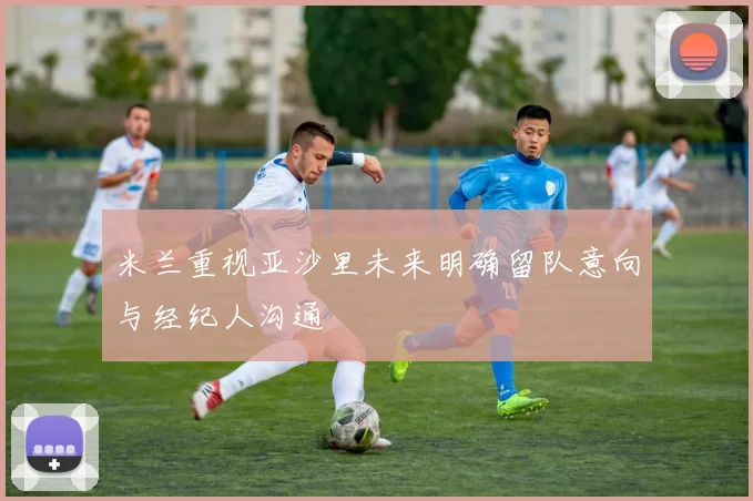 米兰重视亚沙里未来明确留队意向与经纪人沟通