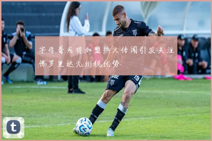 字母哥或将加盟热火传闻引发关注佛罗里达无州税优势