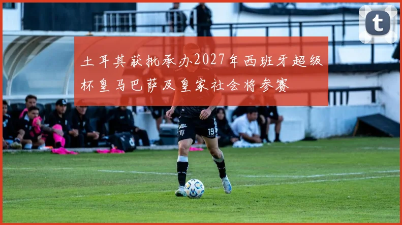 土耳其获批承办2027年西班牙超级杯皇马巴萨及皇家社会将参赛