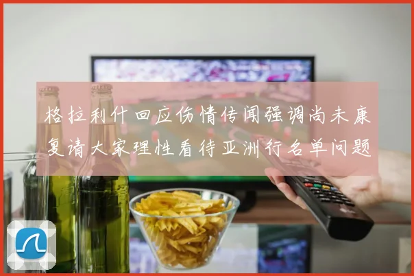 格拉利什回应伤情传闻强调尚未康复请大家理性看待亚洲行名单问题