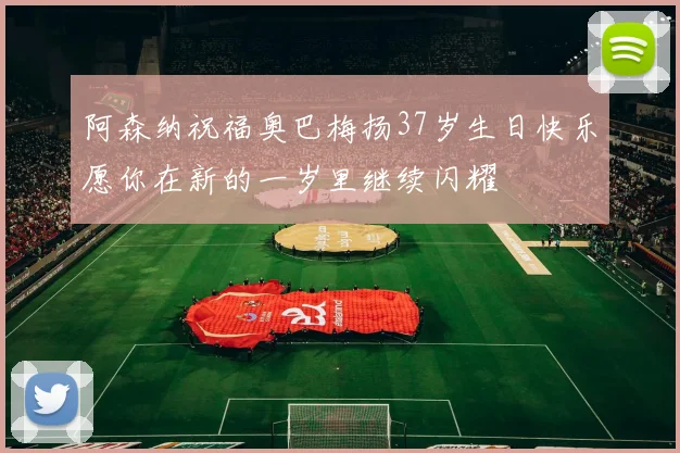 阿森纳祝福奥巴梅扬37岁生日快乐愿你在新的一岁里继续闪耀