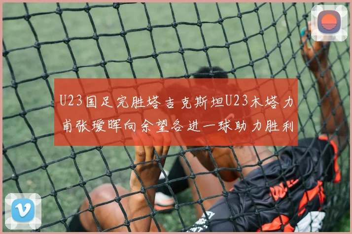 U23国足完胜塔吉克斯坦U23木塔力甫张瑷晖向余望各进一球助力胜利