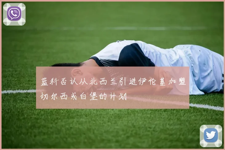 蓝科否认从北西兰引进伊伦基加盟切尔西或白堡的计划