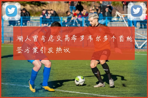 湖人曾考虑交易希罗韦尔多个首轮签方案引发热议