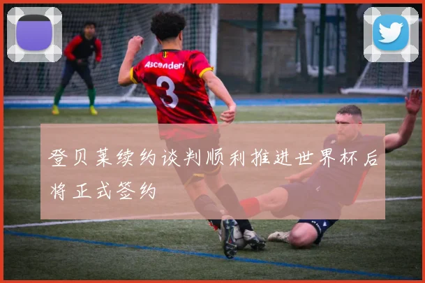 登贝莱续约谈判顺利推进世界杯后将正式签约