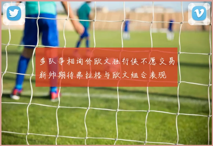 多队争相询价欧文独行侠不愿交易新帅期待弗拉格与欧文组合表现