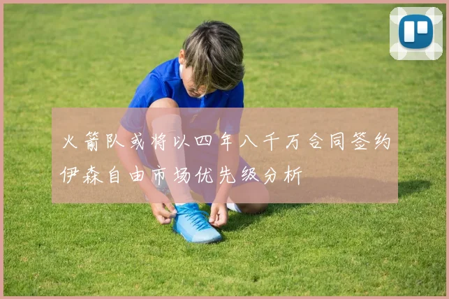火箭队或将以四年八千万合同签约伊森自由市场优先级分析