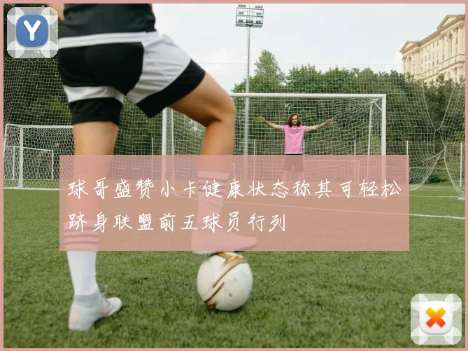 球哥盛赞小卡健康状态称其可轻松跻身联盟前五球员行列