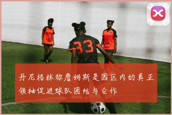 丹尼格林称詹姆斯是园区内的真正领袖促进球队团结与合作