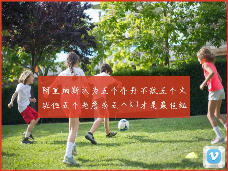 阿里纳斯认为五个乔丹不敌五个文班但五个老詹或五个KD才是最佳组合