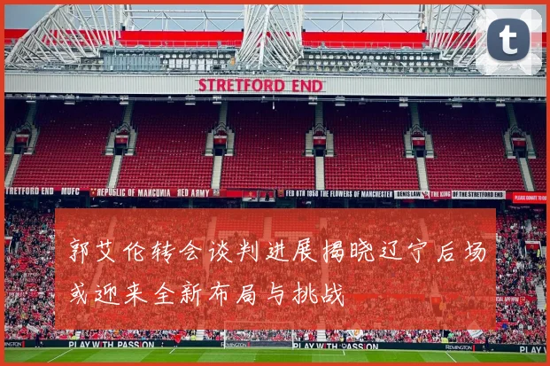 郭艾伦转会谈判进展揭晓辽宁后场或迎来全新布局与挑战