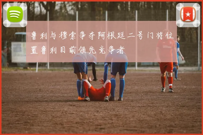 鲁利与穆索争夺阿根廷二号门将位置鲁利目前领先竞争者