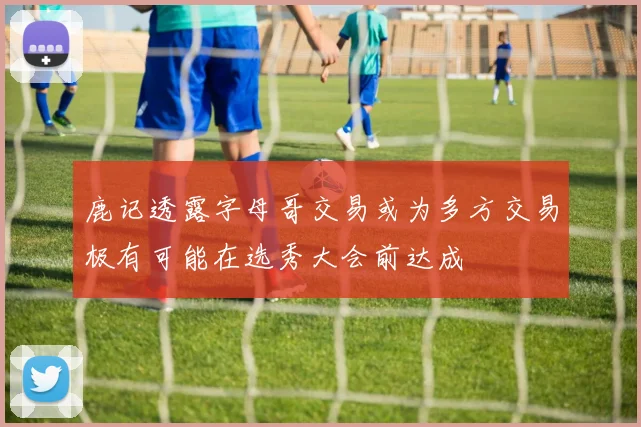鹿记透露字母哥交易或为多方交易极有可能在选秀大会前达成