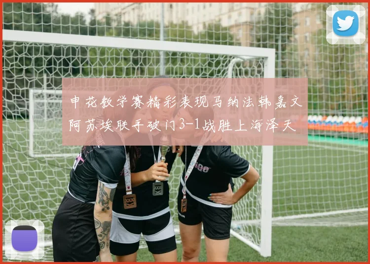 申花教学赛精彩表现马纳法韩嘉文阿苏埃联手破门3-1战胜上海泽天