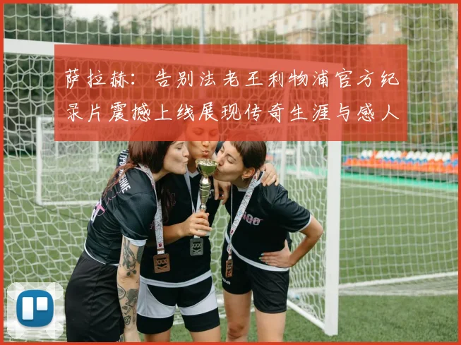 萨拉赫：告别法老王利物浦官方纪录片震撼上线展现传奇生涯与感人时刻