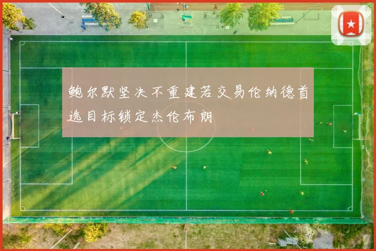 鲍尔默坚决不重建若交易伦纳德首选目标锁定杰伦布朗