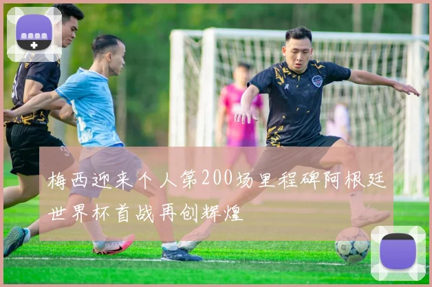 梅西迎来个人第200场里程碑阿根廷世界杯首战再创辉煌