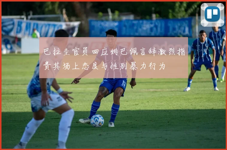 巴拉圭官员回应姆巴佩言辞激烈指责其场上态度与性别暴力行为