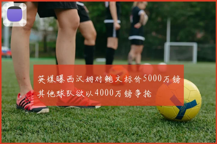 英媒曝西汉姆对鲍文标价5000万镑其他球队欲以4000万镑争抢